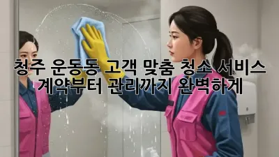 청주 운동동 고객 맞춤 청소 서비스: 계약부터 관리까지 완벽하게!